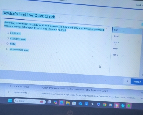 Mark a
Newton's First Law Quick Check
According to Newton's First Law of Motion, an object in motion will stay in at the same speed and 1tem 1
direction unless acted upon by what kind of force? (f point) Nem 2
a not force
a balanced force
inertia
rers 3
an unbalanced force
Hem 4
ttem 5
Next 
FCA State Testing ACTIDN REQUIHED: Canfrm Schodule for In-Persan Testing (December 2-6, 2024)
Sturient Events Announcement: This Week's High School Eventi, Indigenous Heritage Celebration, Money Smarts Series, and a Call
Q Search