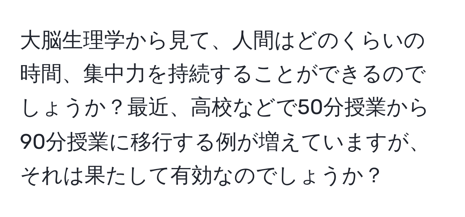 大脳生理学から見て、人間はどのくらいの時間、集中力を持続することができるのでしょうか？最近、高校などで50分授業から90分授業に移行する例が増えていますが、それは果たして有効なのでしょうか？