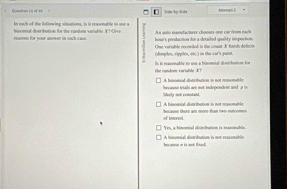 Side-by-Side Attempt 2
[
In each of the following situations, is it reasonable to use a
binomial distribution for the random variable X? Give An auto manufacturer chooses one car from each
reasons for your answer in each case. hour's production for a detailed quality inspection.
5 One variable recorded is the count X finish defects
(dimples, ripples, etc.) in the car's paint.
Is it reasonable to use a binomial distribution for
the random variable X?
A binomial distribution is not reasonable
because trials are not independent and p is
likely not constant.
A binomial distribution is not reasonable
because there are more than two outcomes
of interest.
Yes, a binomial distribution is reasonable.
A binomial distribution is not reasonable
because n is not fixed.