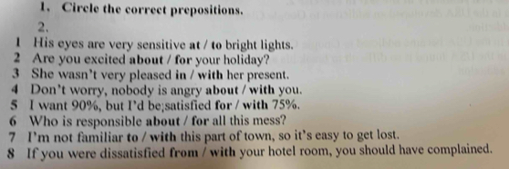 Circle the correct prepositions. 
2. 
1 His eyes are very sensitive at / to bright lights. 
2 Are you excited about / for your holiday? 
3 She wasn’t very pleased in / with her present. 
4 Don't worry, nobody is angry about / with you. 
5 I want 90%, but I’d be;satisfied for / with 75%. 
6 Who is responsible about / for all this mess? 
7 I'm not familiar to / with this part of town, so it’s easy to get lost. 
8 If you were dissatisfied from / with your hotel room, you should have complained.