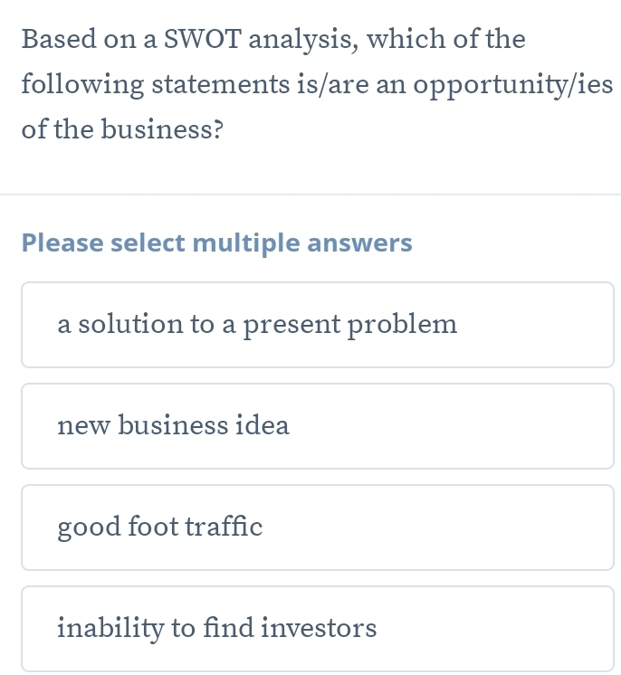 Based on a SWOT analysis, which of the
following statements is/are an opportunity/ies
of the business?
Please select multiple answers
a solution to a present problem
new business idea
good foot traffic
inability to find investors