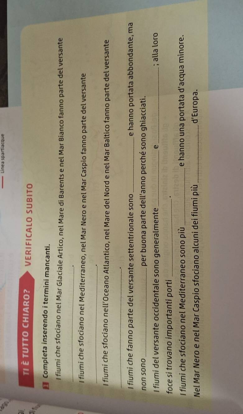 lago 
Linea spartiacque 
I TI È TUTTO CHIARO? VERIFICALO SUBITO 
* Completa inserendo i termini mancanti. 
I fiumi che sfociano nel Mar Glaciale Artico, nel Mare di Barents e nel Mar Bianco fanno parte del versante 
_ 
. 
I fiumi che sfociano nel Mediterraneo, nel Mar Nero e nel Mar Caspio fanno parte del versante 
_ 
. 
I fiumi che sfociano nell’Oceano Atlantico, nel Mare del Nord e nel Mar Baltico fanno parte del versante 
_ 
. 
I fiumi che fanno parte del versante settentrionale sono_ e hanno portata abbondante, ma 
non sono _per buona parte dell’anno perché sono ghiacciati. 
I fiumi del versante occidentale sono generalmente _e_ ; alla loro 
foce si trovano importanti porti_ 
. 
I fiumi che sfociano nel Mediterraneo sono più_ e hanno una portata d’acqua minore. 
Nel Mar Nero e nel Mar Caspio sfociano alcuni dei fiumi più _ a Europa.