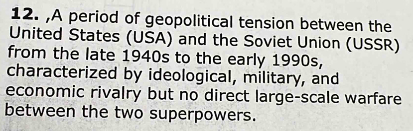 A period of geopolitical tension between the 
United States (USA) and the Soviet Union (USSR) 
from the late 1940s to the early 1990s, 
characterized by ideological, military, and 
economic rivalry but no direct large-scale warfare 
between the two superpowers.