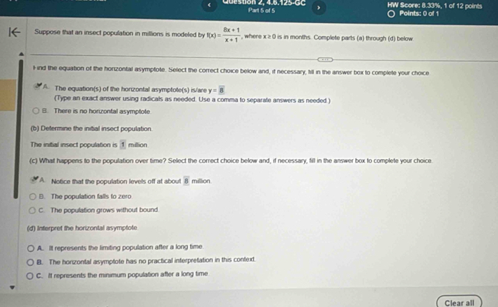 < Queston 2, 4.6.125-GC HW Score: 8.33%, 1 of 12 points
Part 5 of 5 Points: 0 of 1
Suppose that an insect population in millions is modeled by  f(x)= (8x+1)/x+1  , where x≥ 0 is in months. Complete parts (a) through (d) below
Find the equation of the horizontal asymptote. Select the correct choice below and, if necessary, till in the answer box to complete your choice
A The equation(s) of the horizontal asymptote(s) is/are y=boxed 8
(Type an exact answer using radicals as needed. Use a comma to separate answers as needed )
B. There is no horizontal asymptote
(b) Determine the initial insect population.
The initial insect population is 1 million
(c) What happens to the population over time? Select the correct choice below and, if necessary, fill in the answer box to complete your choice.
A Notice that the population levels off at about overline 8 million
B. The population falls to zero
C. The population grows without bound
(d) Interpret the horizontal asymptote
A. It represents the limiting population after a long time
B. The horizontal asymptote has no practical interpretation in this context.
C. It represents the minimum population after a long time
Clear all