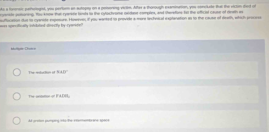 As a forensic pathologist, you perform an autopsy on a poisoning victim. After a thorough examination, you conclude that the victim died of
cyanide poisoning. You know that cyanide binds to the cytochrome oxidase complex, and therefore list the official cause of death as
suffocation due to cyanide exposure. However, if you wanted to provide a more technical explanation as to the cause of death, which process
was specifically inhibited directly by cyanide?
Mulliple Choice
The reduction of NAD^+
The oxidation of FADH_2
All proton pumping into the intermembrane space