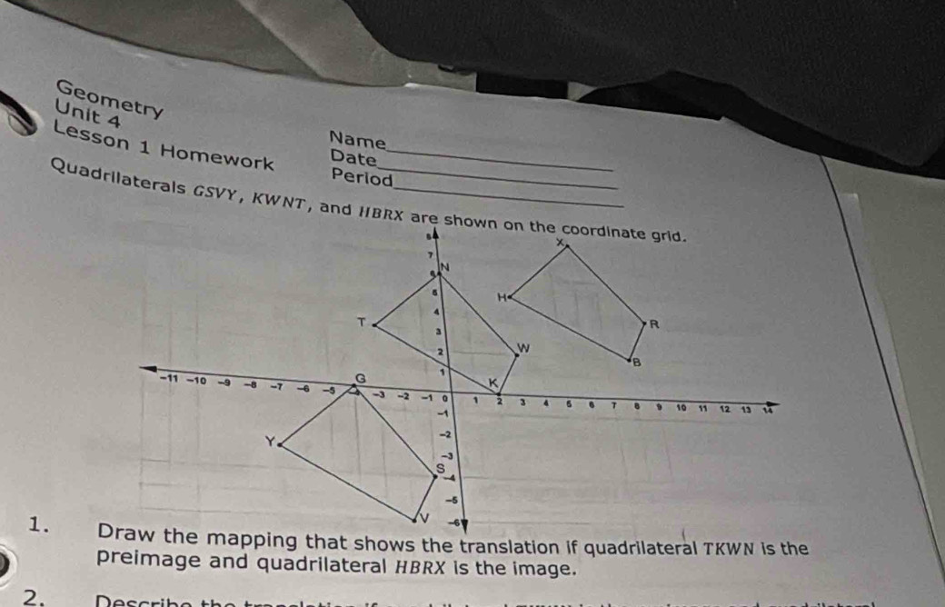 Geometry 
Unit 4 
Name 
Lesson 1 Homework_ 
Date 
Period 
Quadrilaterals GSVY, KWNT, and HBRX are shown on the coordinate grid 
preimage and quadrilateral HBRX is the image. 
2. Descrit