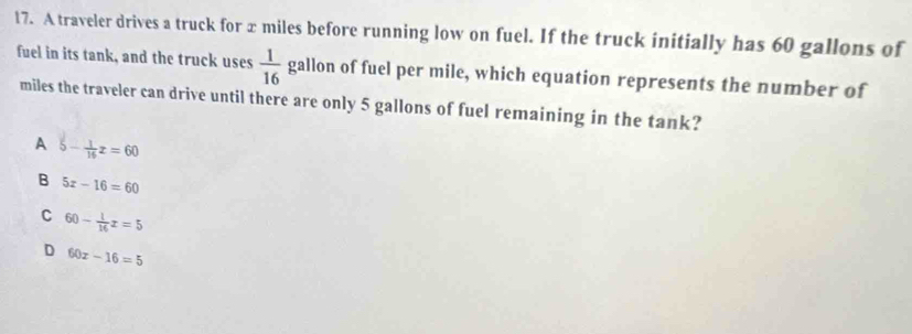 A traveler drives a truck for x miles before running low on fuel. If the truck initially has 60 gallons of
fuel in its tank, and the truck uses  1/16  gallon of fuel per mile, which equation represents the number of
miles the traveler can drive until there are only 5 gallons of fuel remaining in the tank?
A 5 - z = 60
B 5x-16=60
C 60- 1/16 x=5
D 60x-16=5