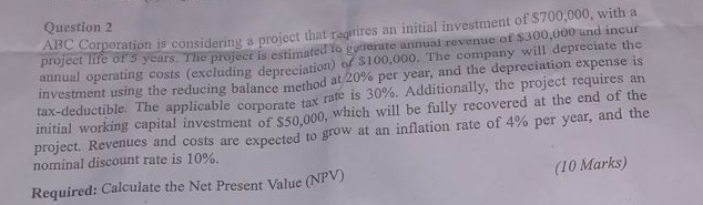 ABC Corporation is considering a project that requires an initial investment of $700,000, with a 
project life of 5 years. The project is estimated to gauerate annual revenue of $300,000 and incur 
annual operating costs (excluding depreciation) of $100,000. The company will depreciate the 
investment using the reducing balance method at 20% per year, and the depreciation expense is 
tax-deductible. The applicable corporate tax rate is 30%. Additionally, the project requires an 
initial working capital investment of $50,000, which will be fully recovered at the end of the 
project. Revenues and costs are expected to grow at an inflation rate of 4% per year, and the 
nominal discount rate is 10%. 
(10 Marks) 
Required: Calculate the Net Present Value (NPV)