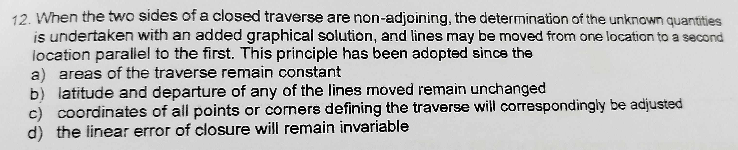 When the two sides of a closed traverse are non-adjoining, the determination of the unknown quantities
is undertaken with an added graphical solution, and lines may be moved from one location to a second
location parallel to the first. This principle has been adopted since the
a) areas of the traverse remain constant
b) latitude and departure of any of the lines moved remain unchanged
c) coordinates of all points or corners defining the traverse will correspondingly be adjusted
d) the linear error of closure will remain invariable