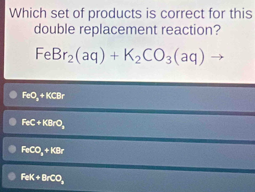 Which set of products is correct for this
double replacement reaction?
FeBr_2(aq)+K_2CO_3(aq)
FeO_3+KCBr
FeC+KBrO_3
FeCO_3+KBr
FeK+BrCO_3