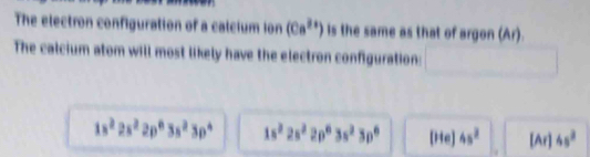 The electron configuration of a calcium ion (Ca^(2+)) is the same as that of argon (Ar).
The calcium atom will most likely have the electron configuration:
1s^22s^22p^63s^23p^4 1s^22s^22p^63s^23p^6 [He] 4s^2 [Ar] 4s^3