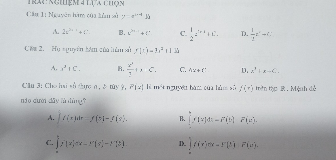 Trác nghiệm 4 lựa chọn
Câu 1: Nguyên hàm của hàm số y=e^(2x-1)1a
A. 2e^(2x-1)+C. B. e^(2x-1)+C. C.  1/2 e^(2x-1)+C. D.  1/2 e^x+C. 
Câu 2. Họ nguyên hàm của hàm số f(x)=3x^2+1 là
A. x^3+C. B.  x^3/3 +x+C. C. 6x+C. D. x^3+x+C. 
Câu 3: Cho hai số thực a, b tùy ý, F(x) là một nguyên hàm của hàm số f(x) trên tập R . Mệnh đề
nào dưới đây là đúng?
A. ∈tlimits _a^bf(x)dx=f(b)-f(a). ∈tlimits _a^bf(x)dx=F(b)-F(a). 
B.
C. ∈tlimits _a^bf(x)dx=F(a)-F(b). ∈tlimits _a^bf(x)dx=F(b)+F(a). 
D.