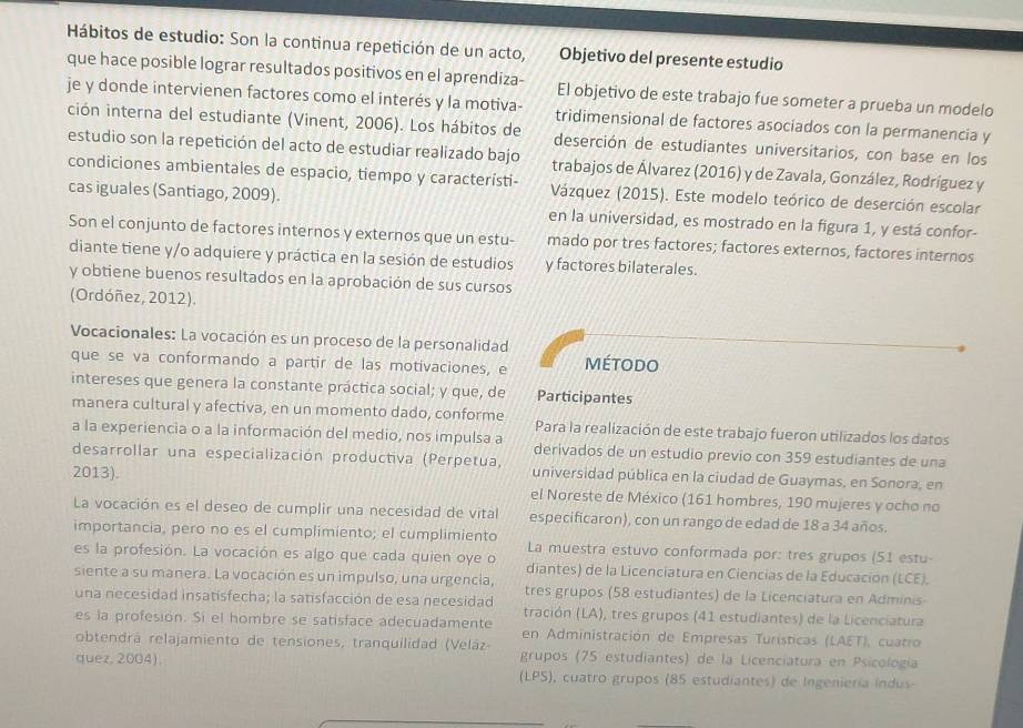 Hábitos de estudio: Son la continua repetición de un acto, Objetivo del presente estudio
que hace posible lograr resultados positivos en el aprendiza- El objetivo de este trabajo fue someter a prueba un modelo
je y donde intervienen factores como el interés y la motiva-
ción interna del estudiante (Vinent, 2006). Los hábitos de tridimensional de factores asociados con la permanencia y
deserción de estudiantes universitarios, con base en los
estudio son la repetición del acto de estudiar realizado bajo trabajos de Álvarez (2016) y de Zavala, González, Rodríguez y
condiciones ambientales de espacio, tiempo y característi-  Vázquez (2015). Este modelo teórico de deserción escolar
cas iguales (Santiago, 2009). en la universidad, es mostrado en la figura 1, y está confor-
Son el conjunto de factores internos y externos que un estu- mado por tres factores; factores externos, factores internos
diante tiene y/o adquiere y práctica en la sesión de estudios y factores bilaterales.
y obtiene buenos resultados en la aprobación de sus cursos
(Ordóñez, 2012).
Vocacionales: La vocación es un proceso de la personalidad
que se va conformando a partir de las motivaciones, e MétoDO
intereses que genera la constante práctica social; y que, de Participantes
manera cultural y afectiva, en un momento dado, conforme Para la realización de este trabajo fueron utilizados los datos
a la experiencia o a la información del medio, nos impulsa a derivados de un estudio previo con 359 estudiantes de una
desarrollar una especialización productiva (Perpetua, universidad pública en la ciudad de Guaymas, en Sonora, en
2013). el Noreste de México (161 hombres, 190 mujeres y ocho no
La vocación es el deseo de cumplir una necesidad de vital especificaron), con un rango de edad de 18 a 34 años.
importancia, pero no es el cumplimiento; el cumplimiento La muestra estuvo conformada por: tres grupos (51 estu-
es la profesión. La vocación es algo que cada quien oye o diantes) de la Licenciatura en Ciencias de la Educación (LCE).
siente a su manera. La vocación es un impulso, una urgencia, tres grupos (58 estudiantes) de la Licenciatura en Adminis-
una necesidad insatisfecha; la satisfacción de esa necesidad tración (LA), tres grupos (41 estudiantes) de la Licenciatura
es la profesion. Si el hombre se satisface adecuadamente en Administración de Empresas Turísticas (LAET), cuatro
obtendrá relajamiento de tensiones, tranquilidad (Veláz grupos (75 estudiantes) de la Licenciatura en Psicología
quez, 2004). (LPS), cuatro grupos (85 estudiantes) de Ingeniería Indus-