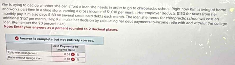 Kim is trying to decide whether she can afford a loan she needs in order to go to chiropractic schoo,. Right now Kim is living at home 
and works part-time in a shoe store, earning a gross income of $1,010 per month. Her employer deducts $150 for taxes from her 
monthly pay. Kim also pays $183 on several credit card debts each month. The loan she needs for chiropractic school will cost an 
additional $157 per month. Help Kim make her decision by calculating her debt payments-to-income ratio with and without the college 
loan. (Remember the 20 percent rule.) 
Note: Enter your answers as a percent rounded to 2 decimal places.