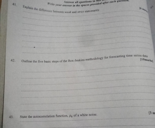 Answer all questions in thi 
Write your answer in the spaces provided after each quesuon 
_ 
41. Explain the difference between wenk and stict stationarity 
if 
_ 
_ 
_ 
_ 
_ 
_ 
_ 
42. Outline the five basic steps of the Box-Jenkins methodology for forecasting time series data 
[10marks] 
_ 
_ 
_ 
_ 
_ 
_ 
_ 
_ 
43. State the autocorrelation function. P_k of a white noise. [ 3 m
_