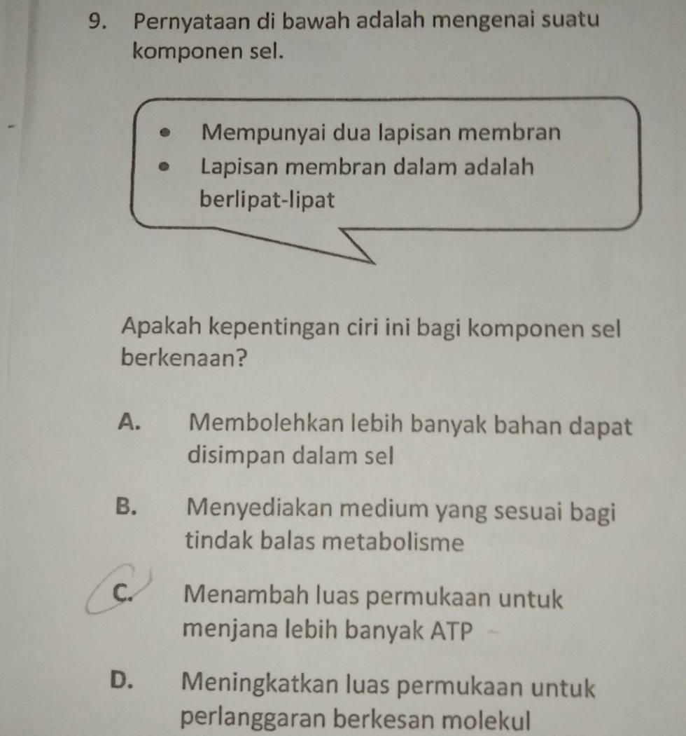 Pernyataan di bawah adalah mengenai suatu
komponen sel.
Mempunyai dua lapisan membran
Lapisan membran dalam adalah
berlipat-lipat
Apakah kepentingan ciri ini bagi komponen sel
berkenaan?
A. Membolehkan lebih banyak bahan dapat
disimpan dalam seI
B. Menyediakan medium yang sesuai bagi
tindak balas metabolisme
C. Menambah luas permukaan untuk
menjana lebih banyak ATP
D. Meningkatkan luas permukaan untuk
perlanggaran berkesan molekul