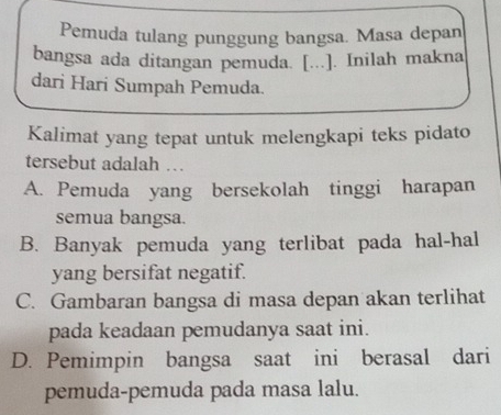 Pemuda tulang punggung bangsa. Masa depan
bangsa ada ditangan pemuda. [...]. Inilah makna
dari Hari Sumpah Pemuda.
Kalimat yang tepat untuk melengkapi teks pidato
tersebut adalah …
A. Pemuda yang bersekolah tinggi harapan
semua bangsa.
B. Banyak pemuda yang terlibat pada hal-hal
yang bersifat negatif.
C. Gambaran bangsa di masa depan akan terlihat
pada keadaan pemudanya saat ini.
D. Pemimpin bangsa saat ini berasal dari
pemuda-pemuda pada masa lalu.