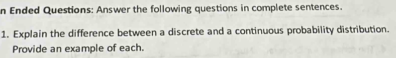 Ended Questions: Answer the following questions in complete sentences. 
1. Explain the difference between a discrete and a continuous probability distribution. 
Provide an example of each.