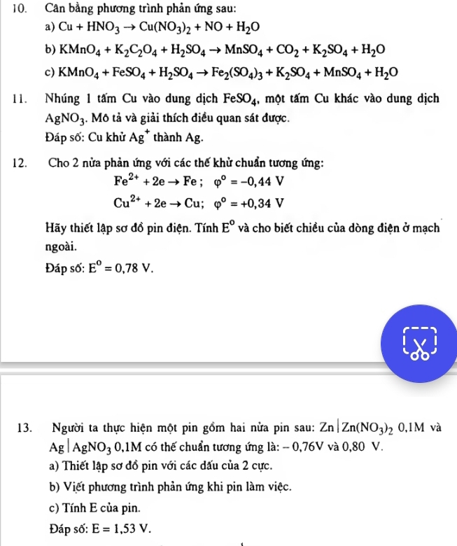 Cân bằng phương trình phản ứng sau:
a) Cu+HNO_3to Cu(NO_3)_2+NO+H_2O
b) KMnO_4+K_2C_2O_4+H_2SO_4to MnSO_4+CO_2+K_2SO_4+H_2O
c) KMnO_4+FeSO_4+H_2SO_4to Fe_2(SO_4)_3+K_2SO_4+MnSO_4+H_2O
11. Nhúng 1 tấm Cu vào dung dịch FeSO_4 , một tấm Cu khác vào dung dịch
AgNO_3. Mô tả và giải thích điều quan sát được.
Đáp số: Cu khử Ag^+ thành Ag.
12. Cho 2 nửa phản ứng với các thế khử chuẩn tương ứng:
Fe^(2+)+2eto Fe;varphi°=-0,44V
Cu^(2+)+2eto Cu;varphi°=+0,34V
Hãy thiết lập sơ đồ pin điện. Tính E° và cho biết chiều của dòng điện ở mạch
ngoài.
Đáp số: E°=0,78V.
13. Người ta thực hiện một pin gồm hai nửa pin sau: Zn|Zn(NO_3)_20.1M và
Ag|AgNO_3 0,1M có thế chuẩn tương ứng là: - 0,76V và 0,80 V.
a) Thiết lập sơ đồ pin với các đấu của 2 cực.
b) Viết phương trình phản ứng khi pin làm việc.
c) Tính E của pin.
Đáp số: E=1,53V.