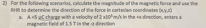 For the following scenarios, calculate the magnitude of the magnetic force and use the 
RHR to determine the direction of the force in cartesian coordinates (x,y,z)
a. A+5 A uC charge with a velocity of 2* 10^5m/s in the +x direction, enters a 
magnetic field of 1.5 T in the - z direction