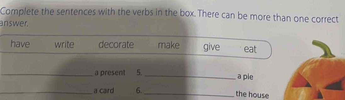 Complete the sentences with the verbs in the box. There can be more than one correct 
answer. 
have write decorate make give eat 
_a present 5. _a pie 
_a card 6. 
_the house