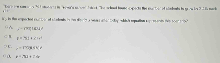 There are currently 793 students in Trevor's school district. The school board expects the number of students to grow by 2.4% each
year
If y is the expected number of students in the district x years after today, which equation represents this scenario?
A. y=793(1.024)^x
B. y=793+2.4x^2
C. y=793(0.976)^x
D. y=793+2.4x