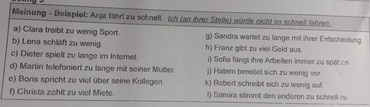 Meinung - Beispiel: Anja fährt zu schnell. Ich (an ihrer Stelle) würde nicht so schnell fahren. 
a) Clara treibt zu wenig Sport. g) Sandra wartet zu lange mit ihrer Entscheidung. 
b) Lena schläft zu wenig. h) Franz gibt zu viel Geld aus. 
c) Dieter spielt zu lange im Internet. i) Sofia fängt ihre Arbeiten immer zu spätan. 
d) Martin telefoniert zu lange mit seiner Mutter. j) Hatem bereitet sich zu wenig vor. 
e) Boris spricht zu viel über seine Kollegen. k) Robert schreibt sich zu wenig auf. 
f) Christa zahlt zu viel Miete. I) Samira stimmt den anderen zu schnell zu.