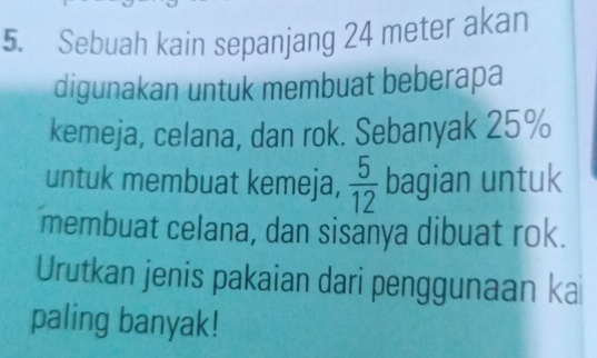 Sebuah kain sepanjang 24 meter akan 
digunakan untuk membuat beberapa 
kemeja, celana, dan rok. Sebanyak 25%
untuk membuat kemeja,  5/12  bagian untuk 
membuat celana, dan sisanya dibuat rok. 
Urutkan jenis pakaian dari penggunaan ka 
paling banyak!