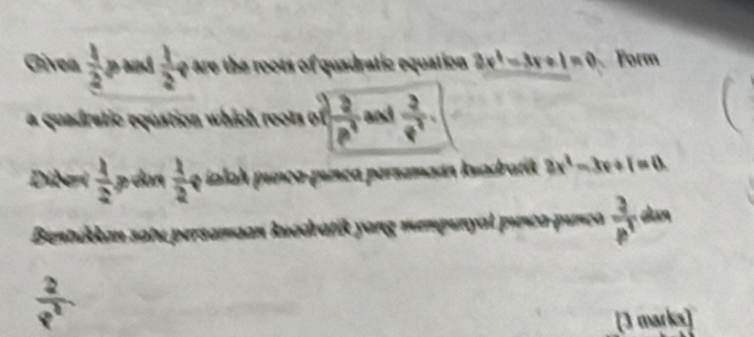 Givea  1/2  pad  1/2  y r the ts of quadratic equation 3x^4-3x+1=0 Form 
a quadratic equation which roots of  2/p^4  and  3/p^2 
Dibert  1/2  p dùn  1/2  q ialah punça-punca persamaán kuadrarik 2x^2-3x+1=0. 
Bentakkan satu persamaan kuadratik yang mempunyal pıeca punça  3/p^3  dun
 2/p^2 
[3 marks]