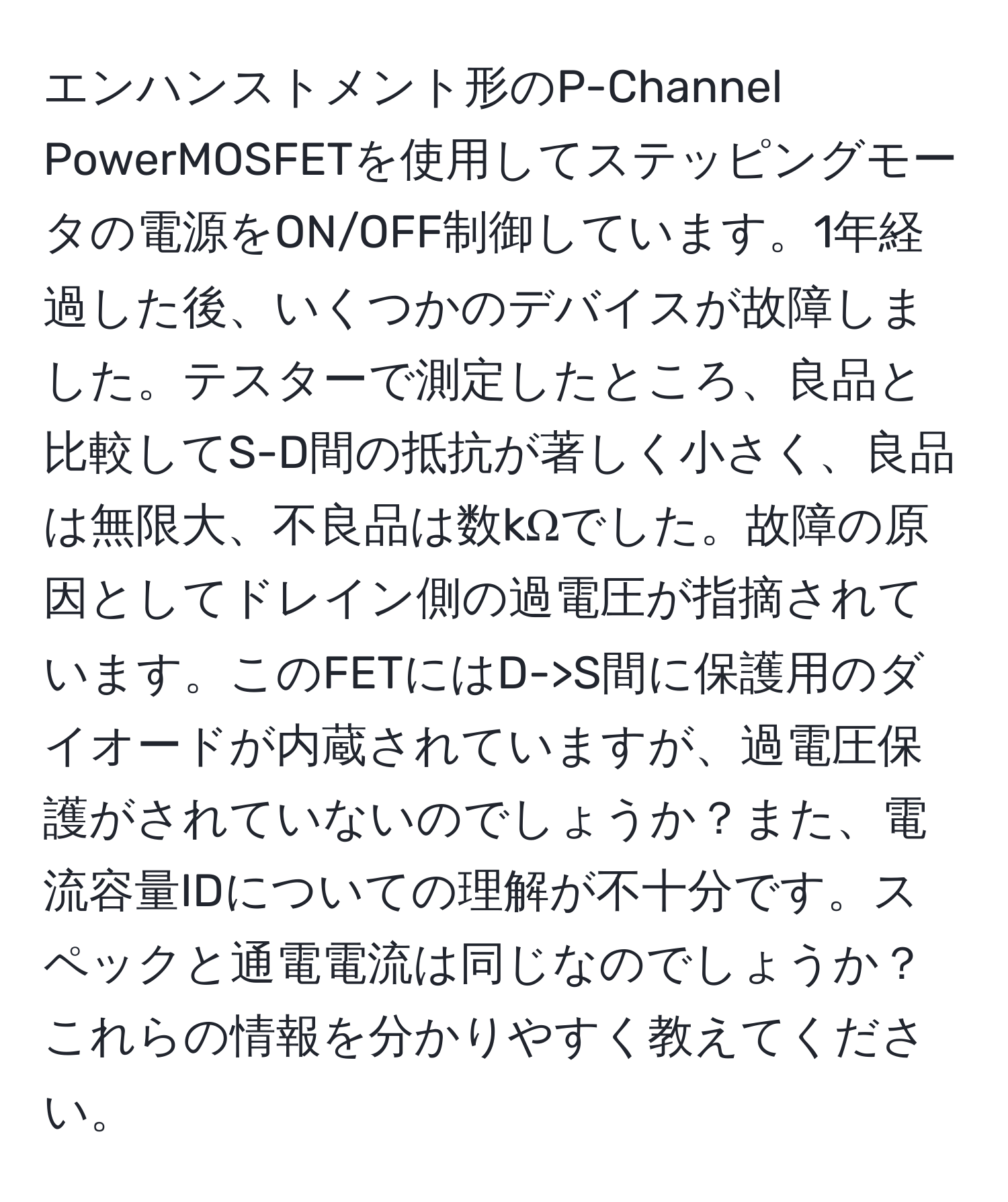 エンハンストメント形のP-Channel PowerMOSFETを使用してステッピングモータの電源をON/OFF制御しています。1年経過した後、いくつかのデバイスが故障しました。テスターで測定したところ、良品と比較してS-D間の抵抗が著しく小さく、良品は無限大、不良品は数kΩでした。故障の原因としてドレイン側の過電圧が指摘されています。このFETにはD->S間に保護用のダイオードが内蔵されていますが、過電圧保護がされていないのでしょうか？また、電流容量IDについての理解が不十分です。スペックと通電電流は同じなのでしょうか？これらの情報を分かりやすく教えてください。