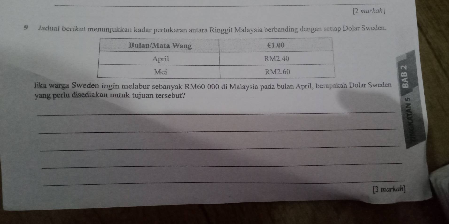 [2 markah] 
9 Jadual berikut menunjukkan kadar pertukaran antara Ringgit Malaysia berbanding dengan setiap Dolar Sweden. 
N 
Jika warga Sweden ingin melabur sebanyak RM60 000 di Malaysia pada bulan April, berapakah Dolar Sweden < 
yang perlu disediakan untuk tujuan tersebut? 
_ 
_ 
_ 
_ 
_ 
[3 markah]