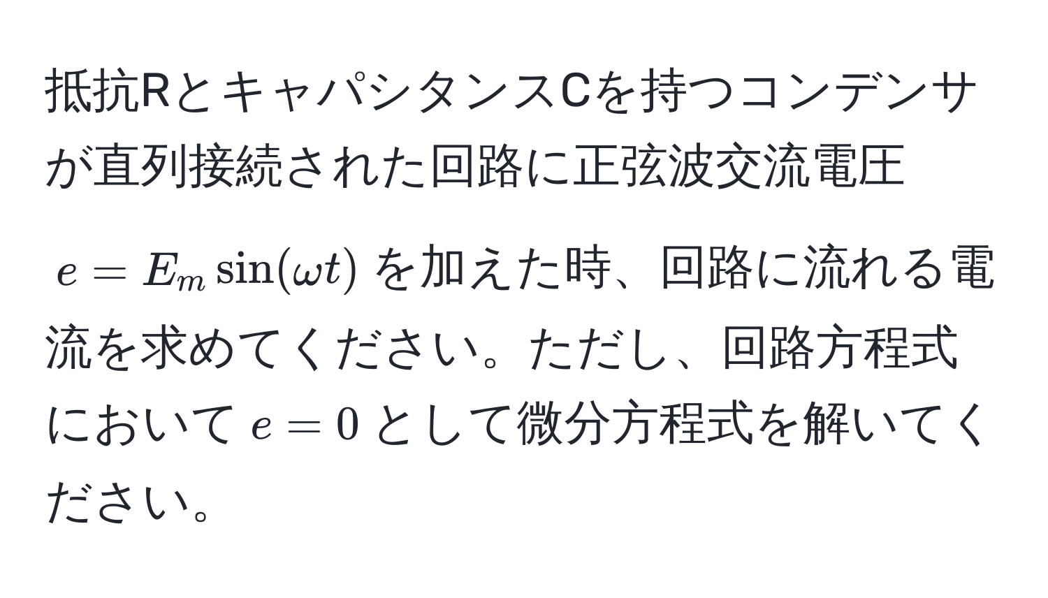 抵抗RとキャパシタンスCを持つコンデンサが直列接続された回路に正弦波交流電圧$e = E_m sin(omega t)$を加えた時、回路に流れる電流を求めてください。ただし、回路方程式において$e = 0$として微分方程式を解いてください。