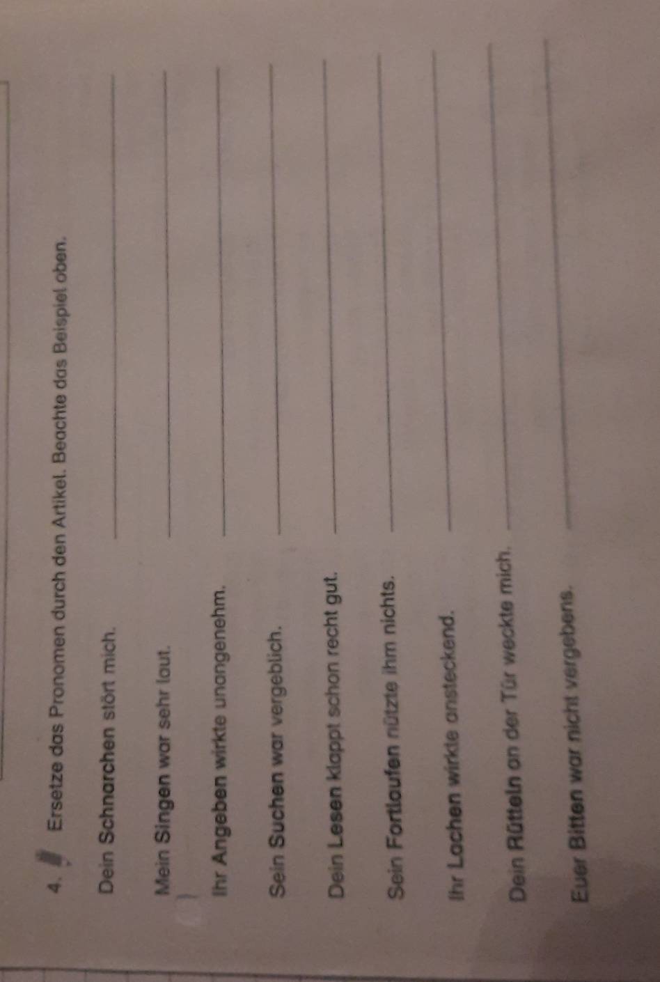 Ersetze das Pronomen durch den Artikel. Beachte das Beispiel oben. 
Dein Schnarchen stört mich._ 
Mein Singen war sehr laut._ 
Ihr Angeben wirkte unangenehm. 
_ 
Sein Suchen war vergeblich. 
_ 
Dein Lesen klappt schon recht gut. 
_ 
Sein Fortlaufen nützte ihm nichts. 
_ 
Ihr Lachen wirkte ansteckend. 
_ 
Dein Rütteln an der Tür weckte mich. 
_ 
Euer Bitten war nicht vergebens. 
_