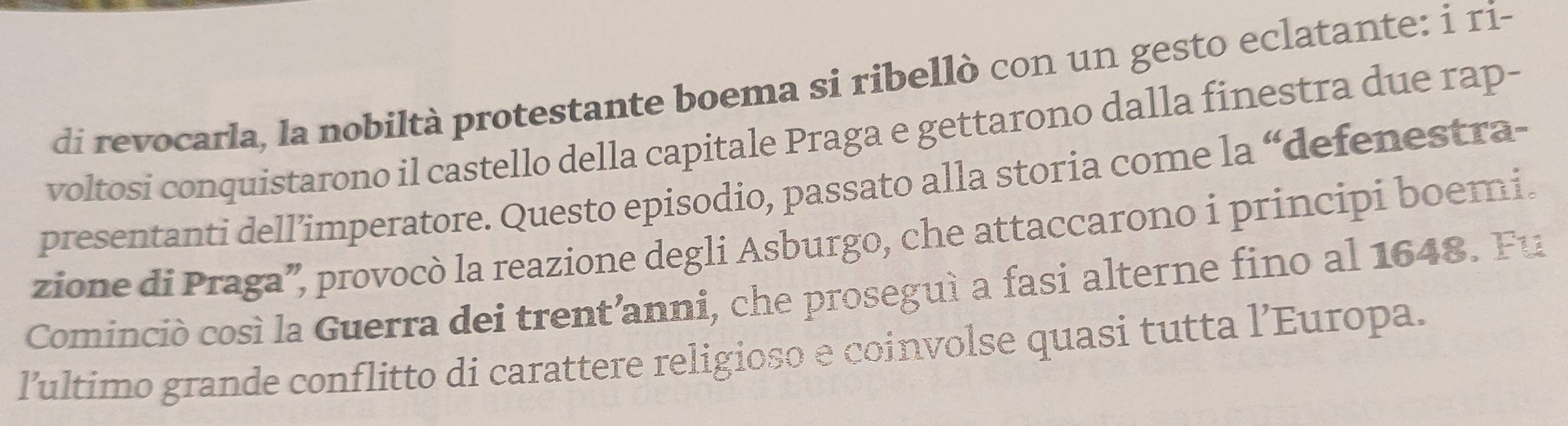 di revocarla, la nobiltà protestante boema si ribellò con un gesto eclatante: i ri- 
voltosi conquistarono il castello della capitale Praga e gettarono dalla finestra due rap- 
presentanti dell’imperatore. Questo episodio, passato alla storia come la “defenestra- 
zione di Praga”, provocò la reazione degli Asburgo, che attaccarono i principi boemi. 
Cominciò così la Guerra dei trent’anni, che proseguì a fasi alterne fino al 1648. Fu 
lultimo grande conflitto di carattere religioso e coinvolse quasi tutta l’Europa.