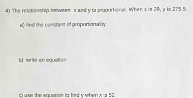 The relationship between x and y is proportional. When x is 29, y is 275.5. 
a) find the constant of proportionality 
b) write an equation 
c) use the equation to find y when x is 52