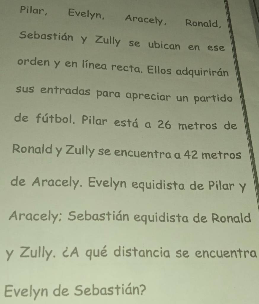 Pilar, Evelyn, Aracely, Ronald, 
Sebastián y Zully se ubican en ese 
orden y en línea recta. Ellos adquirirán 
sus entradas para apreciar un partido 
de fútbol. Pilar está a 26 metros de 
Ronald y Zully se encuentra a 42 metros
de Aracely. Evelón equidista de Pilar y 
Aracely; Sebastián equidista de Ronald 
y Zully. ¿A qué distancia se encuentra 
Evelyn de Sebastián?