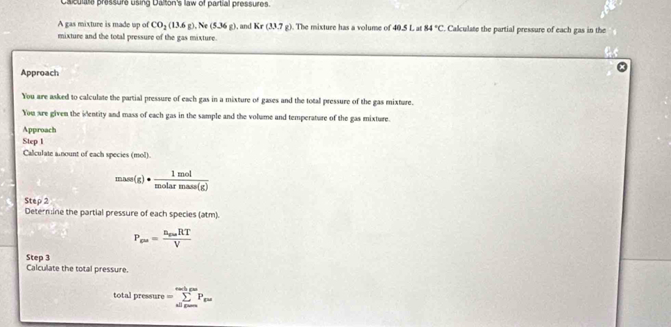 Calculate pressure using Dalton's law of partial pressures. 
A gas mixture is made up of CO_2(13.6g) , Ne (5.36g) , and Kr(3.3.7g). The mixture has a volume of 40.5 L at 84°C. Calculate the partial pressure of each gas in the 
mixture and the total pressure of the gas mixture. 
Approach 
You are asked to calculate the partial pressure of each gas in a mixture of gases and the total pressure of the gas mixture. 
You are given the identity and mass of each gas in the sample and the volume and temperature of the gas mixture. 
Approach 
Step 1 
Calculate anount of each species (mol).
mass(g)·  1mol/molarmass(g) 
Step 2 
Determine the partial pressure of each species (atm).
P_gas=frac n_gasRTV
Step 3 
Calculate the total pressure. 
total pressure =sumlimits _(allgans)^(eadjas)P_gas