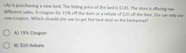 Lily is purchasing a new bed. The listing price of the bed is $145. The store is offering two
different sales. A coupon for 15% off the item or a rebate of $20 off the item. She can only use
one coupon. Which should she use to get the best deal on the bedspread?
A) 15% Coupon
B) $20 Rebate