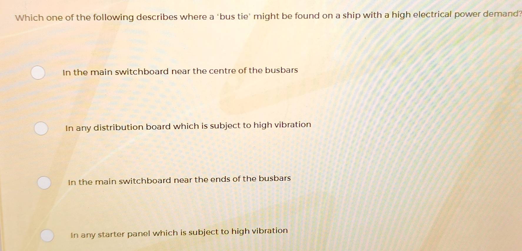 Which one of the following describes where a ‘bus tie’ might be found on a ship with a high electrical power demand?
In the main switchboard near the centre of the busbars
In any distribution board which is subject to high vibration
In the main switchboard near the ends of the busbars
In any starter panel which is subject to high vibration