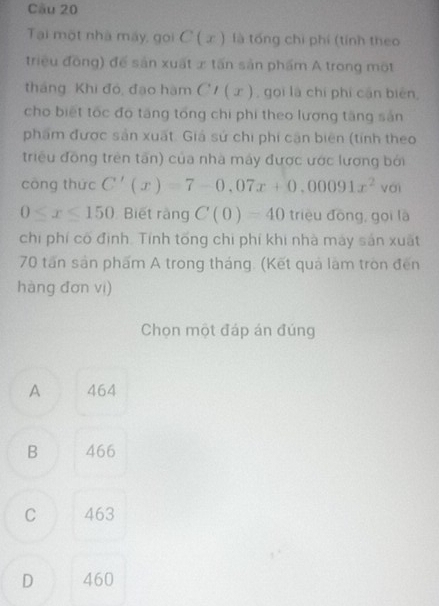 Tại một nhà máy, goi C(x) là tổng chi phí (tính theo
triều đồng) để sản xuất x tấn sản phẩm A trong một
tháng Khi đó, đạo hàm CI(x) , gọi là chí phí cận biên,
cho biết tốc đó tăng tổng chi phi theo lượng tăng sản
phẩm được sản xuất. Giá sử chi phi cận biên (tính theo
triều đồng trên tấn) của nhà máy được ước lương bởi
cōng thức C'(x)=7-0,07x+0,00091x^2 yài
0≤slant x≤slant 150 Biết ràng C(0)=40 trièu dōng, gọi là
chi phí có định. Tính tổng chi phí khi nhà máy sản xuất
70 tấn sản phẩm A trong tháng. (Kết quả làm tròn đến
hàng đơn vi)
Chọn một đáp án đúng
A 464
B 466
C 463
D 460