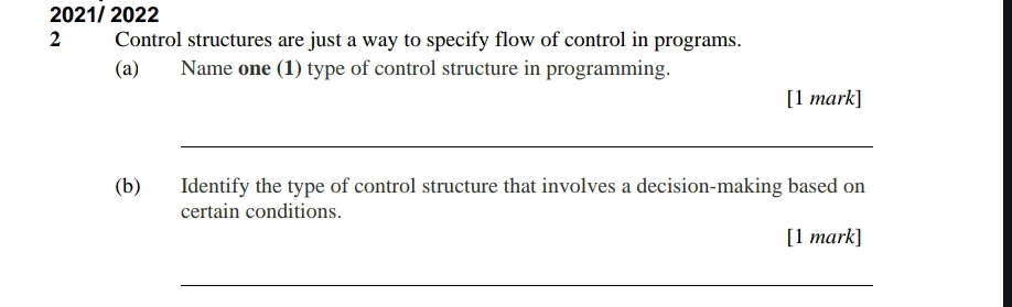 2021/ 2022 
2 Control structures are just a way to specify flow of control in programs. 
(a) Name one (1) type of control structure in programming. 
[1 mark] 
_ 
(b) Identify the type of control structure that involves a decision-making based on 
certain conditions. 
[1 mark] 
_