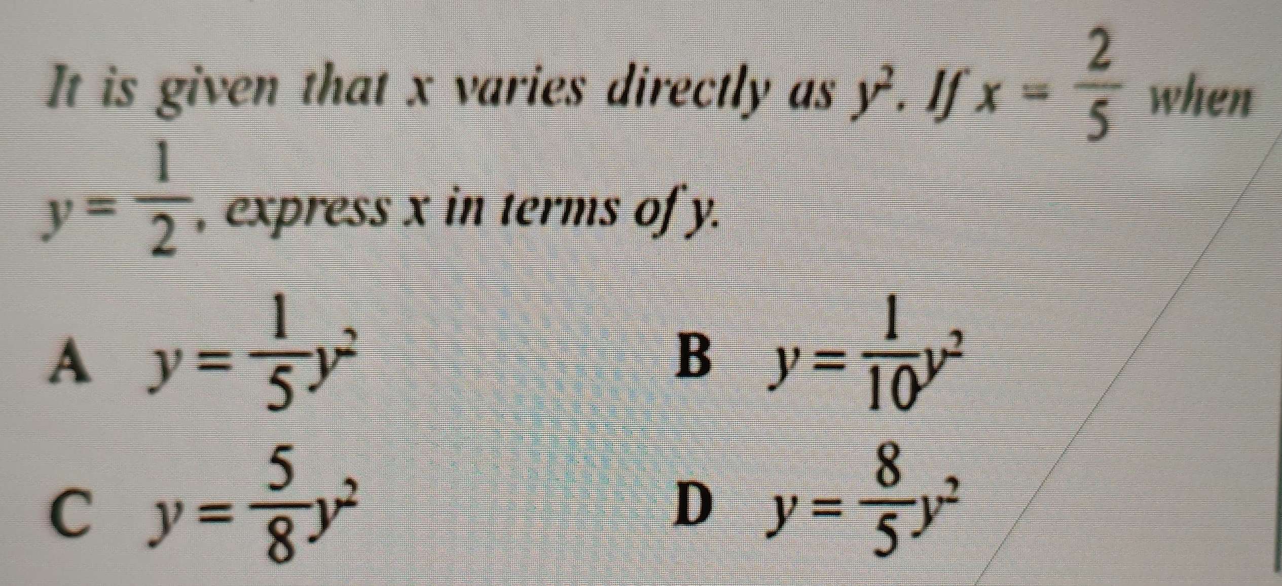 x= 2/5 
It is given that x varies directly as y^2 when
y= 1/2  , express x in terms of y.
A y= 1/5 y^2
B y= 1/10 y^2
C y= 5/8 y^2
D y= 8/5 y^2