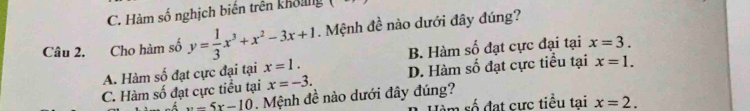 C. Hàm số nghịch biến trên khoảng
Câu 2. Cho hàm số y= 1/3 x^3+x^2-3x+1. Mệnh đề nào dưới đây đúng?
A. Hàm số đạt cực đại tại x=1. B. Hàm số đạt cực đại tại x=3.
C. Hàm số đạt cực tiểu tại x=-3. D. Hàm số đạt cực tiểu tại x=1.
x-5x-10. Mệnh đề nào dưới đây đúng?
m số đạt cực tiểu tại x=2.