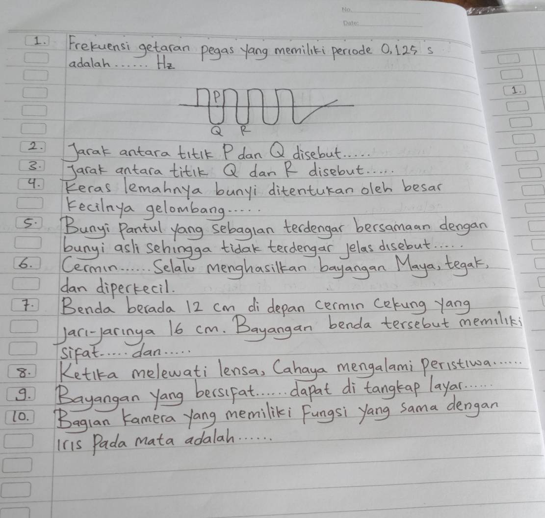 Frekuensi getaran pegas yang memiliki percode 0, 125 s 
adalah. . . . . . Hz
1.
Q R
2. Jarak antara titlk P dan Q disebut. . . . . 
3. Jarat antara titik Q dan R disebut. . . . 
4. Keras lemahnya bunyi ditentukan olch besas 
Fecilnya gelombang. . . . 
5. Bunyi Pantul yong sebaglan terdengar bersamaan dengan 
bunyi asli schingga tidak terdengar Jelas disebut. . 
6. Cermin. . . . . Selal Menghasilkan bayangan Maya, tegak, 
dan dipertecil. 
. Benda berada 12 cm di depan cermin cekung yang 
Jari-yaringa 16 cm. Bayangan benda tersebut memiliki 
Sifat. . . . . dan. . . . . 
8. Ketika melewati lensa, Cahaya mengalami peristiw. . . . 
9. Bayangan yang becsifat . . . . d a pat di tangtap laya. . 
10. Bagian Kamera yang memiliki Fungsi yang Sama dengan 
Ins Pada mata adalah. . . . . .