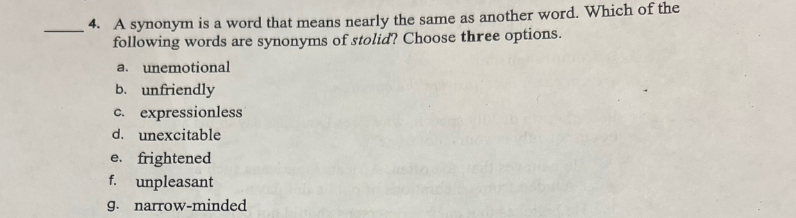 A synonym is a word that means nearly the same as another word. Which of the
following words are synonyms of stolid? Choose three options.
a. unemotional
b. unfriendly
c. expressionless
d. unexcitable
e. frightened
f. unpleasant
g. narrow-minded