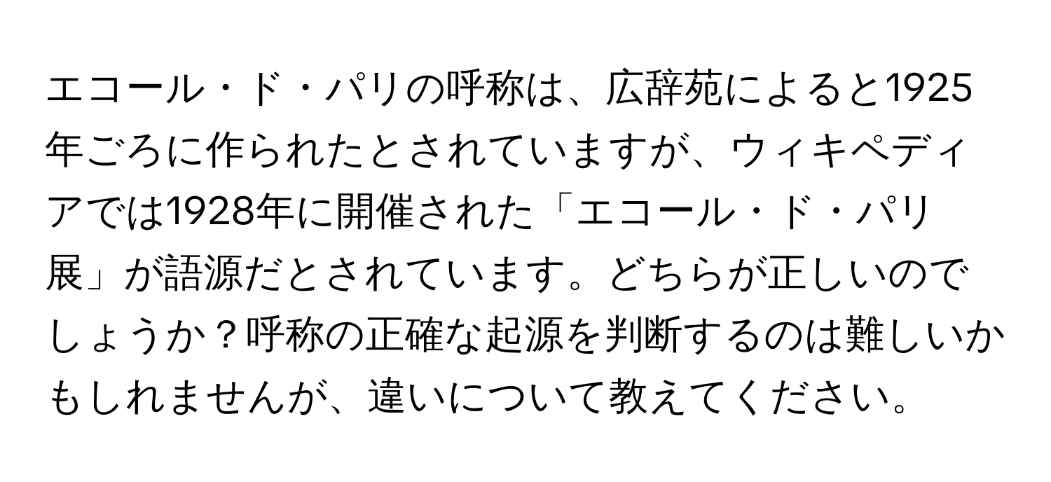 エコール・ド・パリの呼称は、広辞苑によると1925年ごろに作られたとされていますが、ウィキペディアでは1928年に開催された「エコール・ド・パリ展」が語源だとされています。どちらが正しいのでしょうか？呼称の正確な起源を判断するのは難しいかもしれませんが、違いについて教えてください。