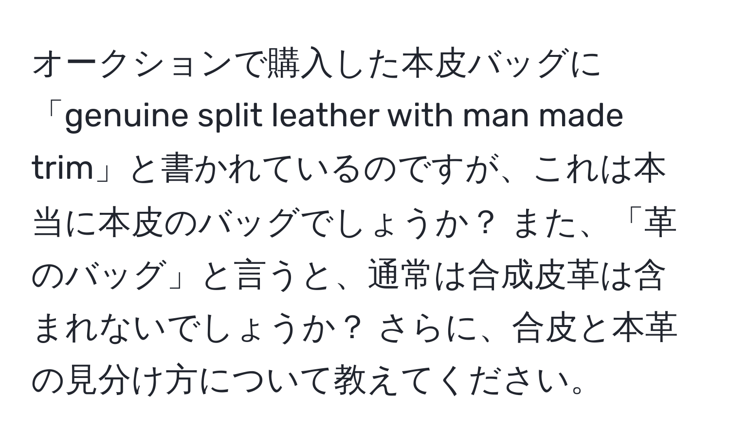 オークションで購入した本皮バッグに「genuine split leather with man made trim」と書かれているのですが、これは本当に本皮のバッグでしょうか？ また、「革のバッグ」と言うと、通常は合成皮革は含まれないでしょうか？ さらに、合皮と本革の見分け方について教えてください。