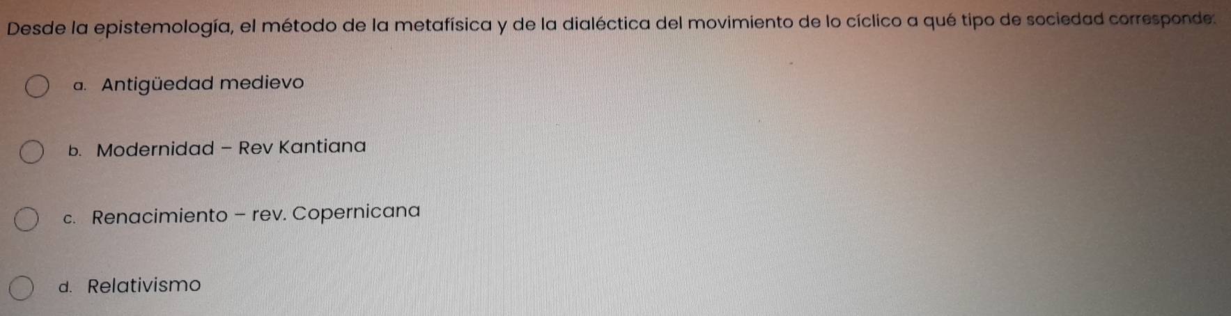 Desde la epistemología, el método de la metafísica y de la dialéctica del movimiento de lo cíclico a qué tipo de sociedad corresponde.
a. Antigüedad medievo
b. Modernidad - Rev Kantiana
c. Renacimiento - rev. Copernicana
d. Relativismo