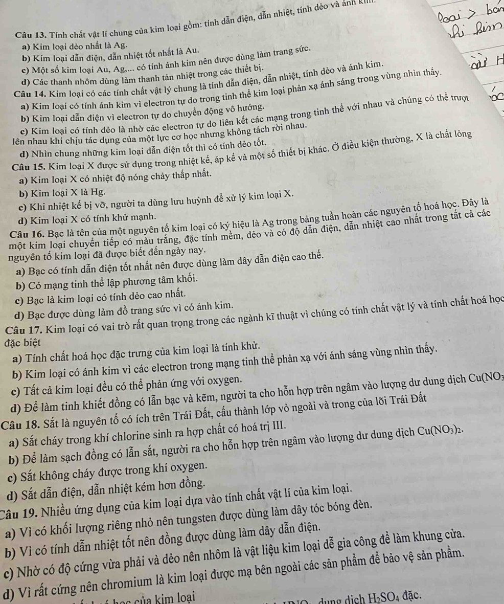 Tính chất vật lí chung của kim loại gồm: tính dẫn điện, dẫn nhiệt, tính dẻo và ánh K'''
a) Kim loại dẻo nhất là Ag.
b) Kim loại dẫn điện, dẫn nhiệt tốt nhất là Au.
c) Một số kim loại Au, Ag,... có tính ánh kim nên được dùng làm trang sức.
d) Các thanh nhôm dùng làm thanh tản nhiệt trong các thiết bị.
Câu 14. Kim loại có các tính chất vật lý chung là tính dẫn điện, dẫn nhiệt, tính dẻo và ánh kim.
a) Kim loại có tính ánh kim vì electron tự do trong tinh thể kim loại phản xạ ánh sáng trong vùng nhìn thấy
b) Kim loại dẫn điện vì electron tự do chuyển động vô hướng.
c) Kim loại có tính dẻo là nhờ các electron tự do liên kết các mạng trong tinh thể với nhau và chúng có thể trượt
lên nhau khi chịu tác dụng của một lực cơ học nhưng không tách rời nhau.
d) Nhìn chung những kim loại dẫn điện tốt thì có tính dẻo tốt.
Câu 15. Kim loại X được sử dụng trong nhiệt kế, áp kế và một số thiết bị khác. Ở điều kiện thường, X là chất lỏng
a) Kim loại X có nhiệt độ nóng chảy thấp nhất.
b) Kim loại X là Hg.
c) Khi nhiệt kế bị vỡ, người ta dùng lưu huỳnh để xử lý kim loại X.
d) Kim loại X có tính khử mạnh.
Câu 16. Bạc là tên của một nguyên tố kim loại có ký hiệu là Ag trong bảng tuần hoàn các nguyên tố hoá học. Đây là
một kim loại chuyển tiếp có màu trắng, đặc tính mềm, dẻo và có độ dẫn điện, dẫn nhiệt cao nhất trong tất cả các
nguyên tố kim loại đã được biết đến ngày nay.
a) Bạc có tính dẫn điện tốt nhất nên được dùng làm dây dẫn điện cao thế.
b) Có mạng tinh thể lập phương tâm khối.
c) Bạc là kim loại có tính dẻo cao nhất.
d) Bạc được dùng làm đồ trang sức vì có ánh kim.
Câu 17. Kim loại có vai trò rất quan trọng trong các ngành kĩ thuật vì chúng có tính chất vật lý và tính chất hoá học
đặc biệt
a) Tính chất hoá học đặc trưng của kim loại là tính khử.
b) Kim loại có ánh kim vì các electron trong mạng tinh thể phản xạ với ánh sáng vùng nhìn thấy.
c) Tất cả kim loại đều có thể phản ứng với oxygen.
d) Để làm tinh khiết đồng có lẫn bạc và kẽm, người ta cho hỗn hợp trên ngâm vào lượng dư dung dịch Cu(NO_3
Cầu 18. Sắt là nguyên tố có ích trên Trái Đất, cấu thành lớp vỏ ngoài và trong của lõi Trái Đất
a) Sắt cháy trong khí chlorine sinh ra hợp chất có hoá trị III.
b) Để làm sạch đồng có lẫn sắt, người ra cho hỗn hợp trên ngâm vào lượng dư dung dịch Cu(NO_3)_2.
c) Sắt không cháy được trong khí oxygen.
d) Sắt dẫn điện, dẫn nhiệt kém hơn đồng.
Câu 19. Nhiều ứng dụng của kim loại dựa vào tính chất vật lí của kim loại.
a) Vì có khối lượng riêng nhỏ nên tungsten được dùng làm dây tóc bóng đèn.
b) Vì có tính dẫn nhiệt tốt nên đồng được dùng làm dây dẫn điện.
c) Nhờ có độ cứng vừa phải và dẻo nên nhôm là vật liệu kim loại dễ gia công để làm khung cửa.
d) Vì rất cứng nên chromium là kim loại được mạ bên ngoài các sản phẩm để bảo vệ sản phẩm.
á học của kim loại H_2SO_4 đặc.