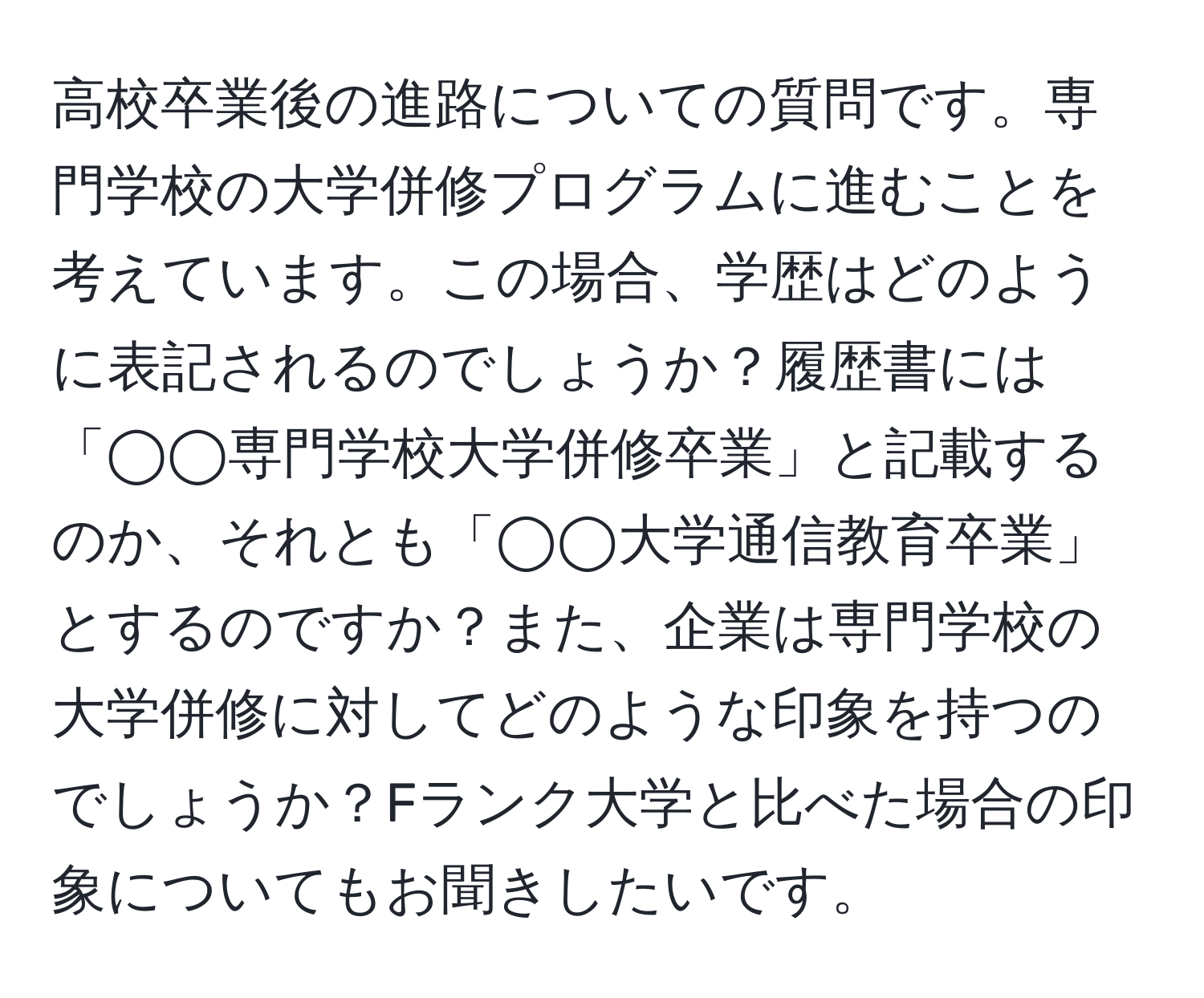 高校卒業後の進路についての質問です。専門学校の大学併修プログラムに進むことを考えています。この場合、学歴はどのように表記されるのでしょうか？履歴書には「◯◯専門学校大学併修卒業」と記載するのか、それとも「◯◯大学通信教育卒業」とするのですか？また、企業は専門学校の大学併修に対してどのような印象を持つのでしょうか？Fランク大学と比べた場合の印象についてもお聞きしたいです。